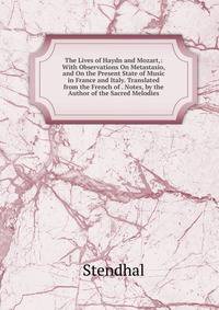 The Lives of Haydn and Mozart,: With Observations On Metastasio, and On the Present State of Music in France and Italy. Translated from the French of . Notes, by the Author of the Sacred Melodies