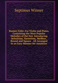 Banner Folio: For Violin and Piano, Containing the Most Popular Melodies of the Day, Introducing Selections, Variations, Medleys, Round and Square . All Arranged in an Easy Manner for Amateurs