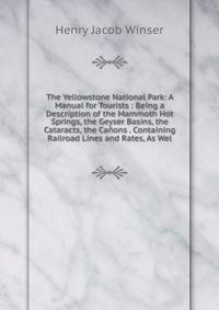 The Yellowstone National Park: A Manual for Tourists : Being a Description of the Mammoth Hot Springs, the Geyser Basins, the Cataracts, the Canons . Containing Railroad Lines and Rates, As Wel