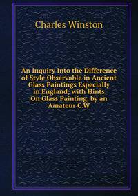An Inquiry Into the Difference of Style Observable in Ancient Glass Paintings Especially in England; with Hints On Glass Painting, by an Amateur C.W
