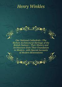 Our National Cathedrals: (The Richest Architectural Heritage of the British Nation) ; Their History and Architecture from Their Foundation to Modern . with Special Accounts of Modern Restorations