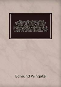 A Plain and Familiar Method for Attaining the Knowledge and Practice of Common Arithmetic. Containing All the Useful Rules Both in Whole Numbers, and . Cube-Roots, Simple and Compound Interest, Ann