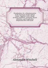 Preadamites; Or, a Demonstration of the Existence of Men Before Adam: Together with a Study of Their Condition, Antiquity, Racial Affinities, and Progressive Dispersion Over the Earth .