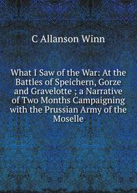 What I Saw of the War: At the Battles of Speichern, Gorze and Gravelotte ; a Narrative of Two Months Campaigning with the Prussian Army of the Moselle