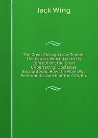 The Great Chicago Lake Tunnel: The Causes Which Led to Its Conception; the Great Undertaking; Obstacles Encountered; How the Work Was Performed; Launch of the Crib, Etc