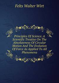 Principles Of Science. A Scientific Treatise On The Absoluteness Of Circular Motion And The Evolution Of Force As Applied To All Phenomena