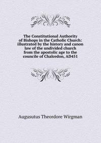 The Constitutional Authority of Bishops in the Catholic Church: illustrated by the history and canon law of the undivided church from the apostolic age to the councile of Chalcedon, AD451