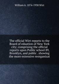 The official Wirt reports to the Board of eduation of New York city; comprising the official reports upon Public school 89, Brooklyn, and public . showing the more extensive reorganizat