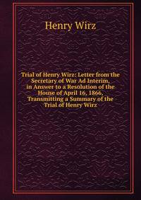 Trial of Henry Wirz: Letter from the Secretary of War Ad Interim, in Answer to a Resolution of the House of April 16, 1866, Transmitting a Summary of the Trial of Henry Wirz