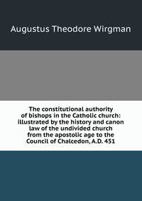 The constitutional authority of bishops in the Catholic church: illustrated by the history and canon law of the undivided church from the apostolic age to the Council of Chalcedon, A.D. 451