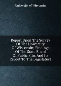 Report Upon The Survey Of The University Of Wisconsin; Findings Of The State Board Of Public Ffirs And Its Report To The Legislature