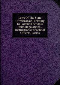 Laws Of The State Of Wisconsin, Relating To Common Schools, With Regulations . Instructions For School Officers, Forms