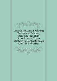 Laws Of Wisconsin Relating To Common Schools, Including Free High Schools: Also, Those Relating To Normal Schools And The University