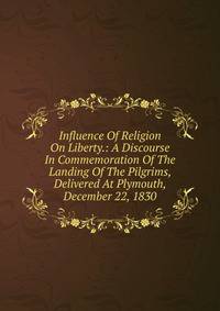 Influence Of Religion On Liberty.: A Discourse In Commemoration Of The Landing Of The Pilgrims, Delivered At Plymouth, December 22, 1830.