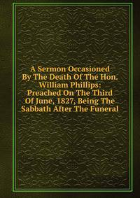 A Sermon Occasioned By The Death Of The Hon. William Phillips: Preached On The Third Of June, 1827, Being The Sabbath After The Funeral.