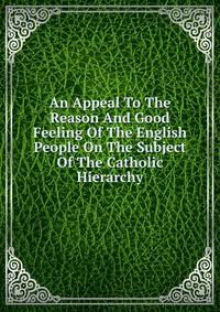 An Appeal To The Reason And Good Feeling Of The English People On The Subject Of The Catholic Hierarchy