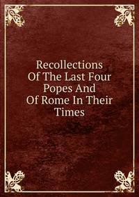 Recollections Of The Last Four Popes And Of Rome In Their Times