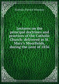 Lectures on the principal doctrines and practices of the Catholic Church: delivered at St. Mary's Moorfields, during the Lent of 1836