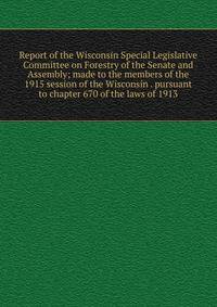 Report of the Wisconsin Special Legislative Committee on Forestry of the Senate and Assembly; made to the members of the 1915 session of the Wisconsin . pursuant to chapter 670 of the laws of 1913