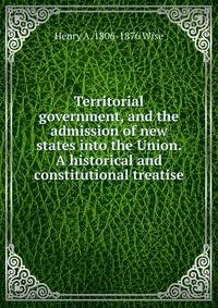 Territorial government, and the admission of new states into the Union. A historical and constitutional treatise