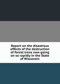 Report on the disastrous effects of the destruction of forest trees now going on so rapidly in the State of Wisconsin