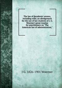 The law of decedents' estates, including wills; an abridgement for the use of law students of J. G. Woerner's great treatise for practitioners on "The American law of administration,"