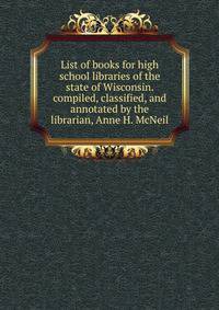 List of books for high school libraries of the state of Wisconsin. compiled, classified, and annotated by the librarian, Anne H. McNeil