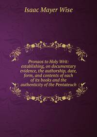 Pronaos to Holy Writ: establishing, on documentary evidence, the authorship, date, form, and contents of each of its books and the authenticity of the Pentateuch