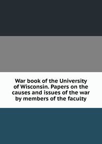 War book of the University of Wisconsin. Papers on the causes and issues of the war by members of the faculty