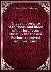 The real presence of the body and blood of our lord Jesus Christ in the Blessed Eucharist: proved from Scripture