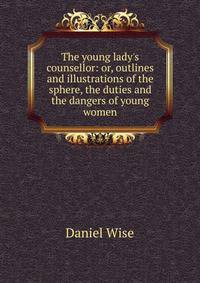 The young lady's counsellor: or, outlines and illustrations of the sphere, the duties and the dangers of young women.