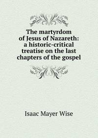 The martyrdom of Jesus of Nazareth: a historic-critical treatise on the last chapters of the gospel