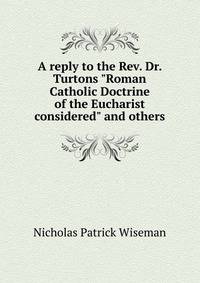 A reply to the Rev. Dr. Turtons "Roman Catholic Doctrine of the Eucharist considered" and others