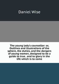 The young lady's counsellor: or, Outlines and illustrations of the sphere, the duties, and the dangers of young women, designed to be a guide to true . and to glory in the life which is to come