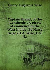 Captain Brand, of the "Centipede". A pirate of eminence in the West Indies . By Harry Grigo (H.A. Wise, U.S.N.)