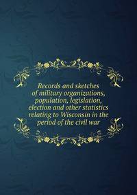 Records and sketches of military organizations, population, legislation, election and other statistics relating to Wisconsin in the period of the civil war