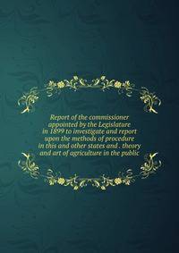 Report of the commissioner appointed by the Legislature in 1899 to investigate and report upon the methods of procedure in this and other states and . theory and art of agriculture in the public