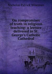 On compromises of truth in religious teaching: a lecture delivered in St. George's Catholic Cathedral