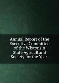 Annual Report of the Executive Committee of the Wisconsin State Agricultural Society for the Year .