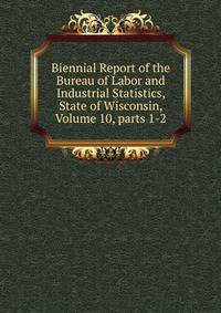 Biennial Report of the Bureau of Labor and Industrial Statistics, State of Wisconsin, Volume 10, parts 1-2
