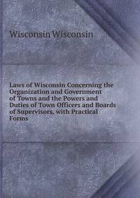 Laws of Wisconsin Concerning the Organization and Government of Towns and the Powers and Duties of Town Officers and Boards of Supervisors, with Practical Forms