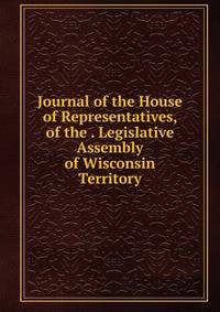 Journal of the House of Representatives, of the . Legislative Assembly of Wisconsin Territory