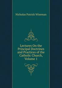 Lectures On the Principal Doctrines and Practices of the Catholic Church, Volume 1