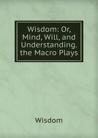Wisdom: Or, Mind, Will, and Understanding. the Macro Plays