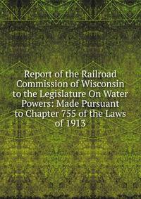 Report of the Railroad Commission of Wisconsin to the Legislature On Water Powers: Made Pursuant to Chapter 755 of the Laws of 1913
