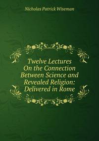 Twelve Lectures On the Connection Between Science and Revealed Religion: Delivered in Rome