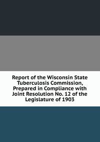 Report of the Wisconsin State Tuberculosis Commission, Prepared in Compliance with Joint Resolution No. 12 of the Legislature of 1903