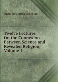 Twelve Lectures On the Connexion Between Science and Revealed Religion, Volume 1