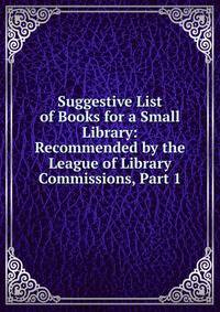 Suggestive List of Books for a Small Library: Recommended by the League of Library Commissions, Part 1