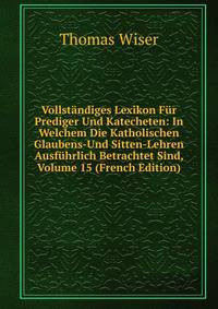 Vollstandiges Lexikon Fur Prediger Und Katecheten: In Welchem Die Katholischen Glaubens-Und Sitten-Lehren Ausfuhrlich Betrachtet Sind, Volume 15 (French Edition)